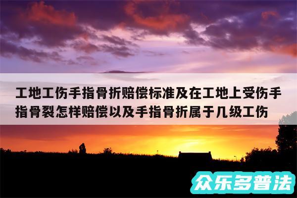 工地工伤手指骨折赔偿标准及在工地上受伤手指骨裂怎样赔偿以及手指骨折属于几级工伤