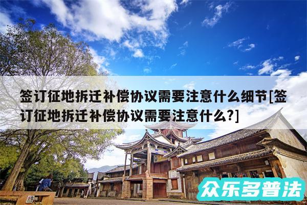 签订征地拆迁补偿协议需要注意什么细节及签订征地拆迁补偿协议需要注意什么?