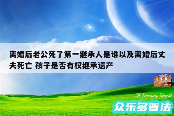 离婚后老公死了第一继承人是谁以及离婚后丈夫死亡 孩子是否有权继承遗产