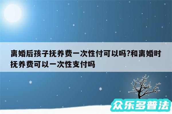 离婚后孩子抚养费一次性付可以吗?和离婚时抚养费可以一次性支付吗