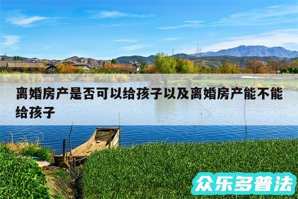 离婚房产是否可以给孩子以及离婚房产能不能给孩子