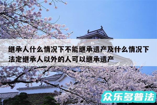 继承人什么情况下不能继承遗产及什么情况下法定继承人以外的人可以继承遗产
