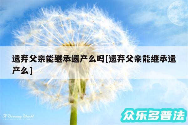 遗弃父亲能继承遗产么吗及遗弃父亲能继承遗产么