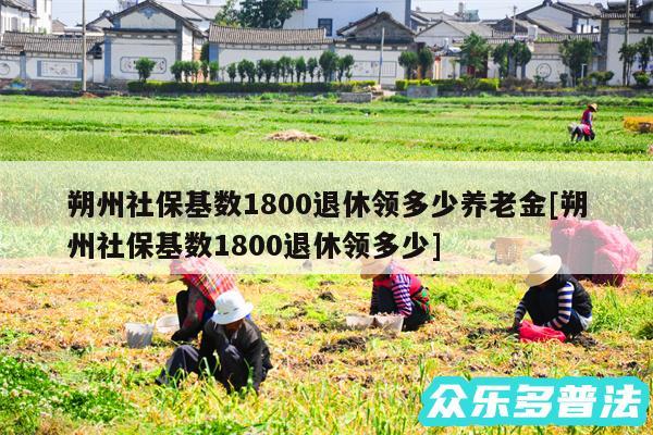朔州社保基数1800退休领多少养老金及朔州社保基数1800退休领多少