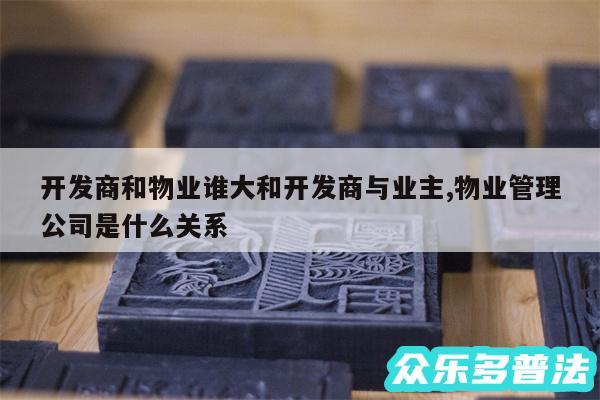 开发商和物业谁大和开发商与业主,物业管理公司是什么关系