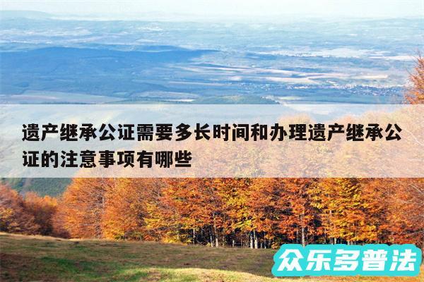 遗产继承公证需要多长时间和办理遗产继承公证的注意事项有哪些