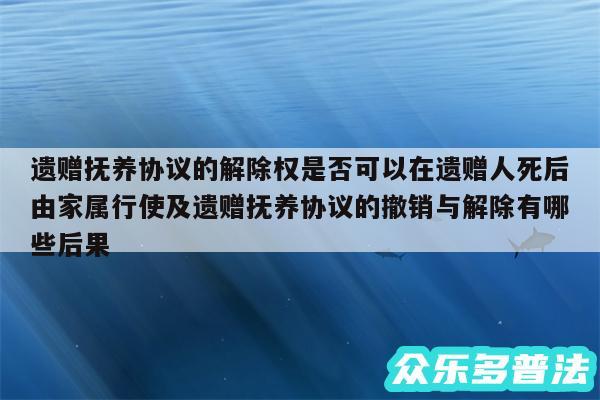 遗赠抚养协议的解除权是否可以在遗赠人死后由家属行使及遗赠抚养协议的撤销与解除有哪些后果