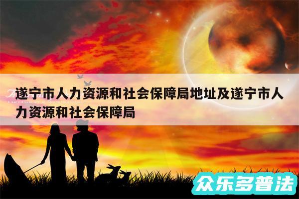 遂宁市人力资源和社会保障局地址及遂宁市人力资源和社会保障局