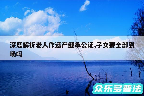 深度解析老人作遗产继承公证,子女要全部到场吗