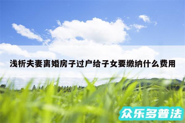 浅析夫妻离婚房子过户给子女要缴纳什么费用