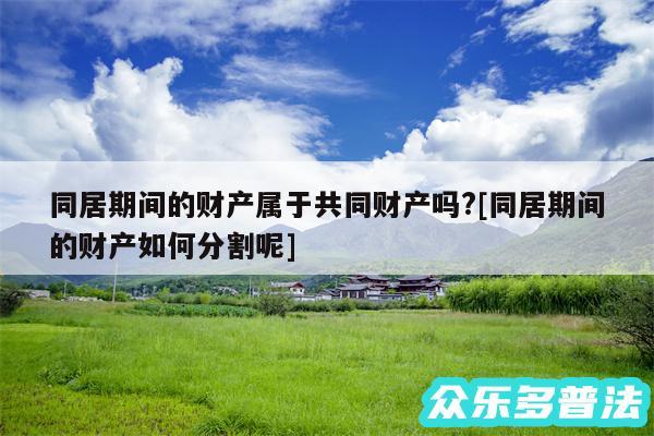 同居期间的财产属于共同财产吗?及同居期间的财产如何分割呢