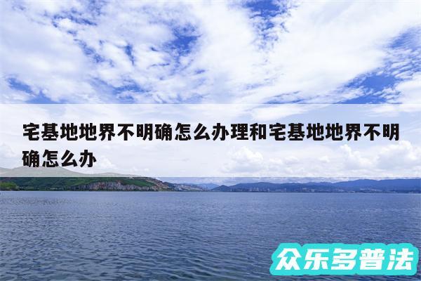 宅基地地界不明确怎么办理和宅基地地界不明确怎么办