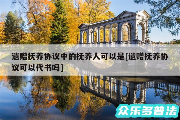 遗赠抚养协议中的抚养人可以是及遗赠抚养协议可以代书吗