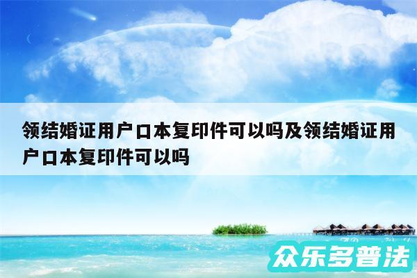 领结婚证用户口本复印件可以吗及领结婚证用户口本复印件可以吗