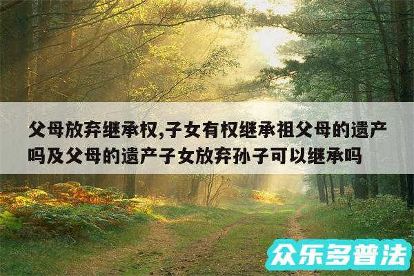 父母放弃继承权,子女有权继承祖父母的遗产吗及父母的遗产子女放弃孙子可以继承吗