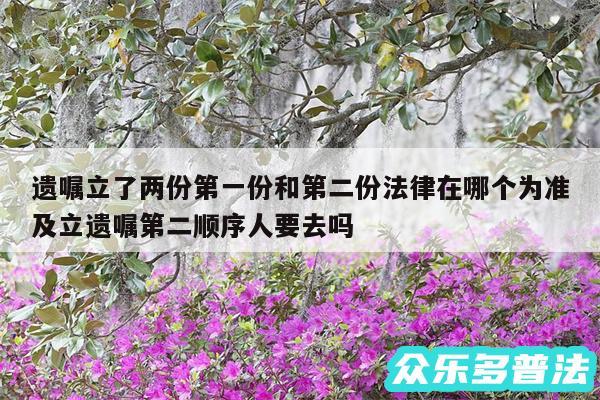 遗嘱立了两份第一份和第二份法律在哪个为准及立遗嘱第二顺序人要去吗