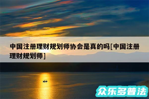 中国注册理财规划师协会是真的吗及中国注册理财规划师