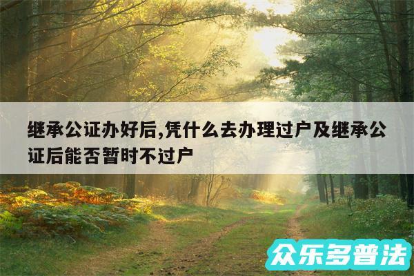 继承公证办好后,凭什么去办理过户及继承公证后能否暂时不过户