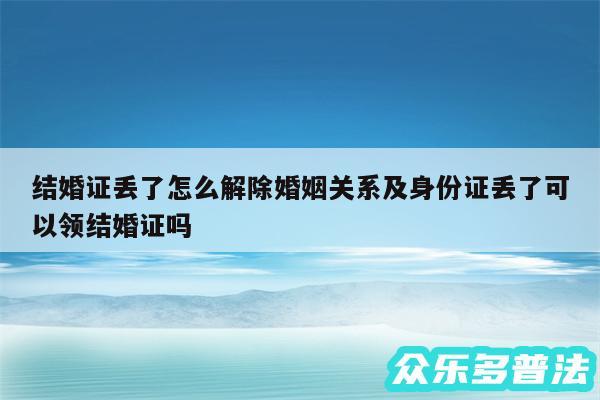 结婚证丢了怎么解除婚姻关系及身份证丢了可以领结婚证吗
