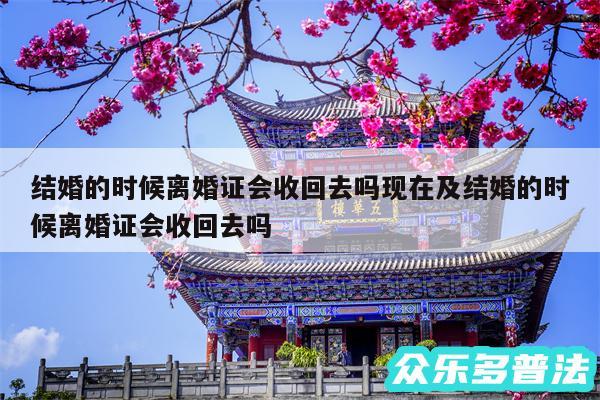 结婚的时候离婚证会收回去吗现在及结婚的时候离婚证会收回去吗