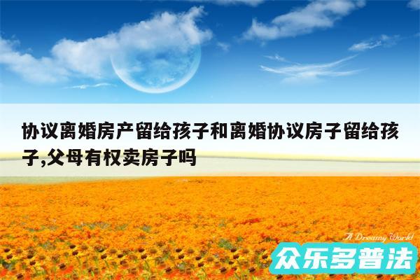 协议离婚房产留给孩子和离婚协议房子留给孩子,父母有权卖房子吗