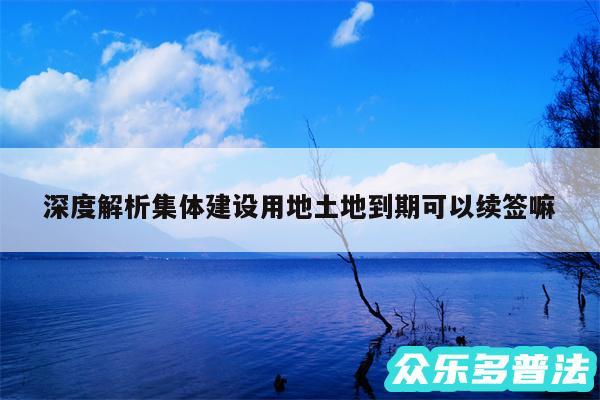 深度解析集体建设用地土地到期可以续签嘛