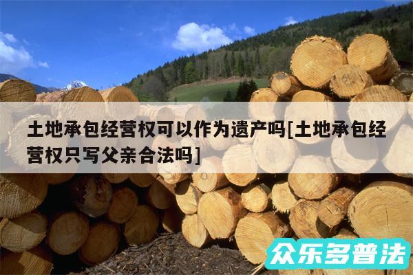 土地承包经营权可以作为遗产吗及土地承包经营权只写父亲合法吗