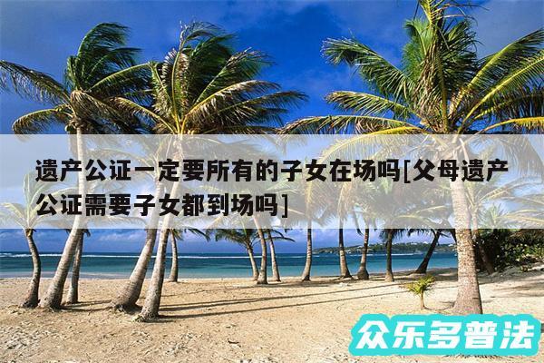 遗产公证一定要所有的子女在场吗及父母遗产公证需要子女都到场吗
