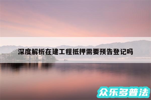 深度解析在建工程抵押需要预告登记吗