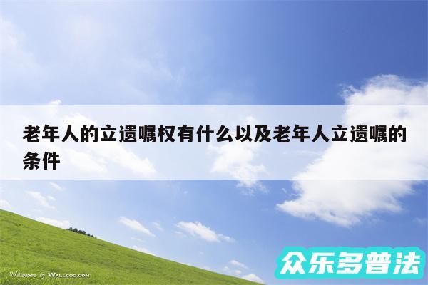 老年人的立遗嘱权有什么以及老年人立遗嘱的条件