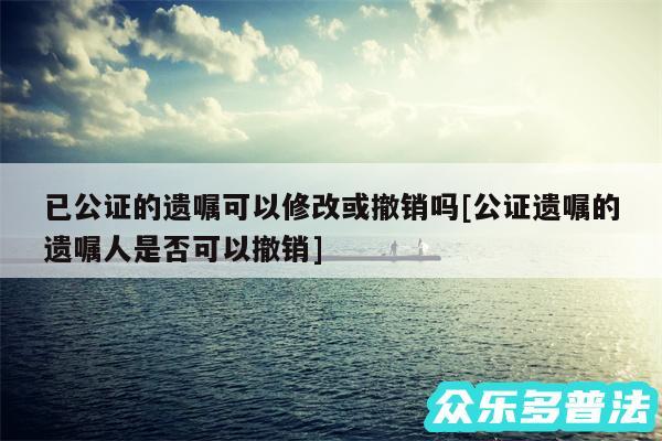 已公证的遗嘱可以修改或撤销吗及公证遗嘱的遗嘱人是否可以撤销