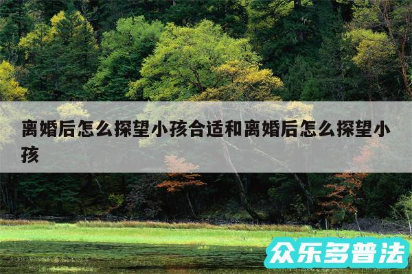 离婚后怎么探望小孩合适和离婚后怎么探望小孩