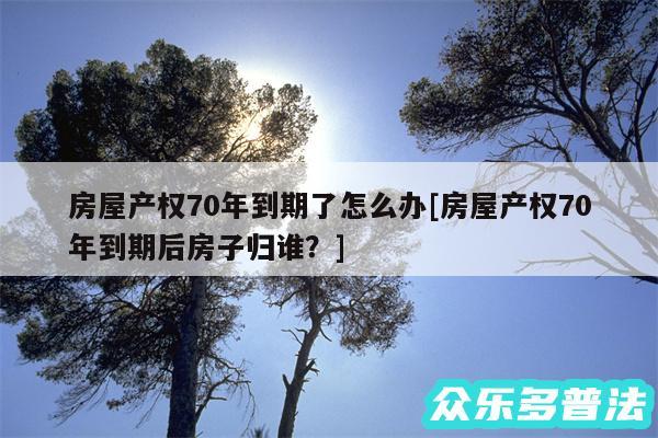 房屋产权70年到期了怎么办及房屋产权70年到期后房子归谁?