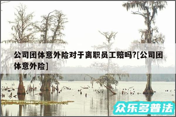 公司团体意外险对于离职员工赔吗?及公司团体意外险