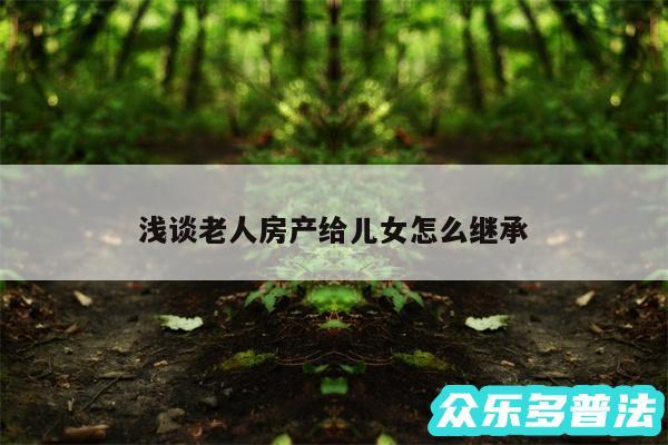 浅谈老人房产给儿女怎么继承