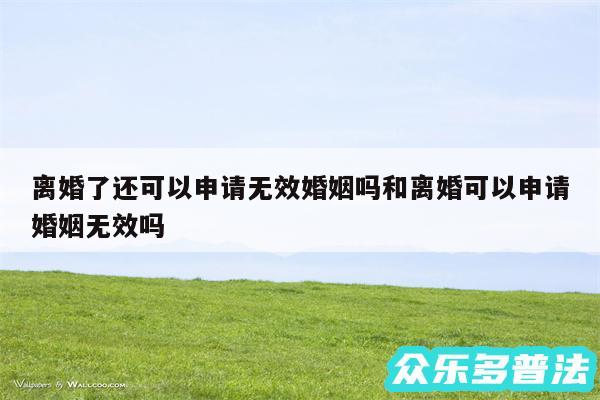 离婚了还可以申请无效婚姻吗和离婚可以申请婚姻无效吗
