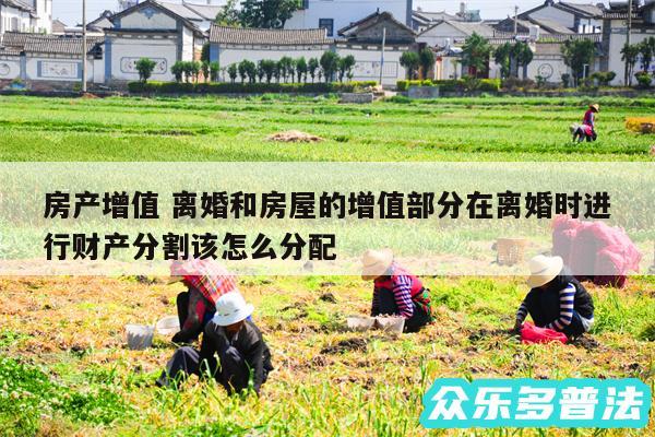 房产增值 离婚和房屋的增值部分在离婚时进行财产分割该怎么分配