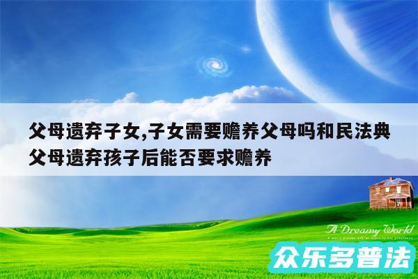 父母遗弃子女,子女需要赡养父母吗和民法典父母遗弃孩子后能否要求赡养