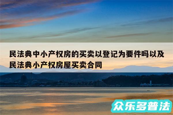 民法典中小产权房的买卖以登记为要件吗以及民法典小产权房屋买卖合同