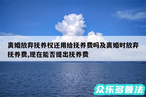 离婚放弃抚养权还用给抚养费吗及离婚时放弃抚养费,现在能否提出抚养费