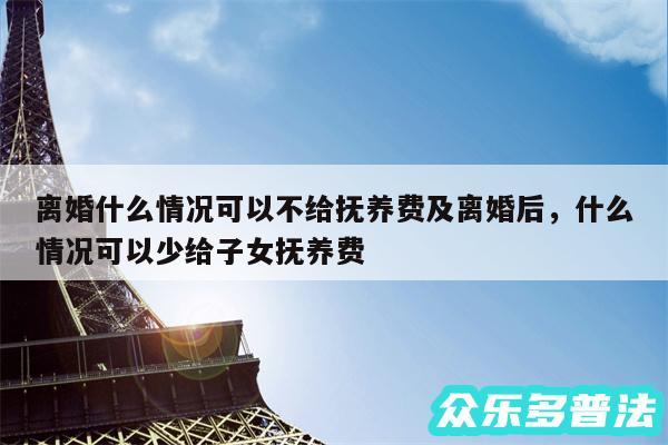 离婚什么情况可以不给抚养费及离婚后,什么情况可以少给子女抚养费