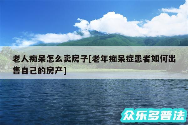 老人痴呆怎么卖房子及老年痴呆症患者如何出售自己的房产