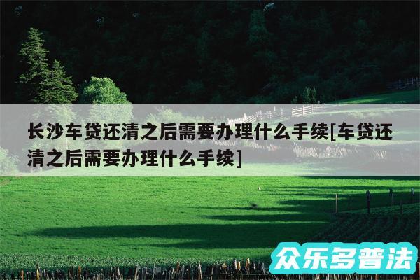 长沙车贷还清之后需要办理什么手续及车贷还清之后需要办理什么手续