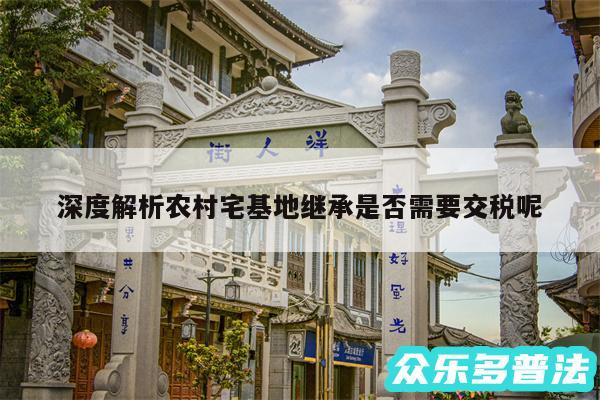 深度解析农村宅基地继承是否需要交税呢