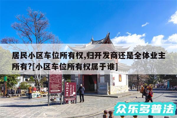 居民小区车位所有权,归开发商还是全体业主所有?及小区车位所有权属于谁