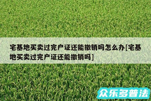 宅基地买卖过完户证还能撤销吗怎么办及宅基地买卖过完户证还能撤销吗