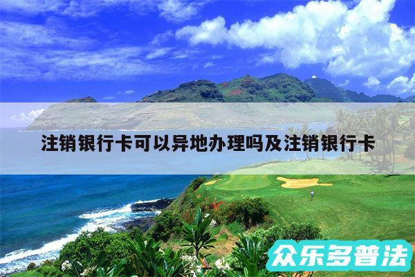 注销银行卡可以异地办理吗及注销银行卡