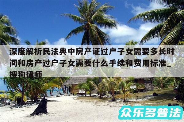 深度解析民法典中房产证过户子女需要多长时间和房产过户子女需要什么手续和费用标准_搜狗律师