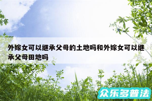 外嫁女可以继承父母的土地吗和外嫁女可以继承父母田地吗