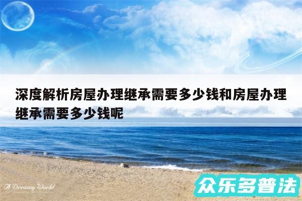 深度解析房屋办理继承需要多少钱和房屋办理继承需要多少钱呢